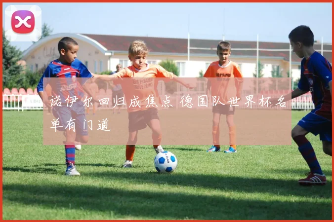 诺伊尔回归成焦点 德国队世界杯名单有门道